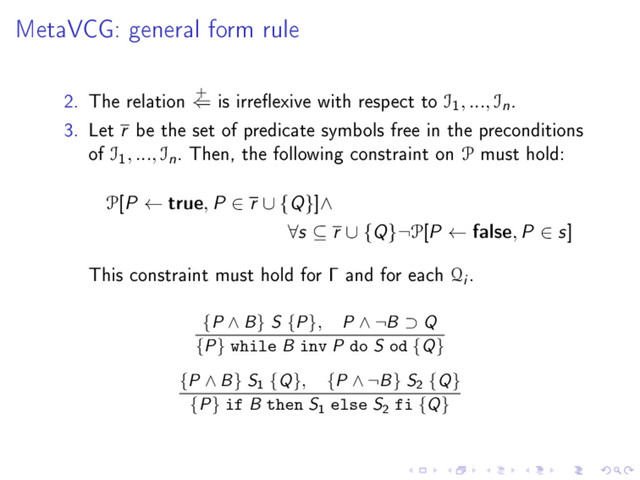 MetaVCG: general form rule
2. The relation
+
⇐ is irreexive with respect to I
1
, ..., In.
3. Let r be the set of predicate symbols free in the preconditions
of I
1
, ..., In. Then, the following constraint on P must hold:
P[P ← true, P ∈ r ∪ {Q}]∧
∀s ⊆ r ∪ {Q}¬P[P ← false, P ∈ s]
This constraint must hold for Γ and for each Qi .
{P ∧ B} S {P}, P ∧ ¬B ⊃ Q
{P} while B inv P do S od {Q}
{P ∧ B} S1 {Q}, {P ∧ ¬B} S2 {Q}
{P} if B then S1 else S2 fi {Q}
