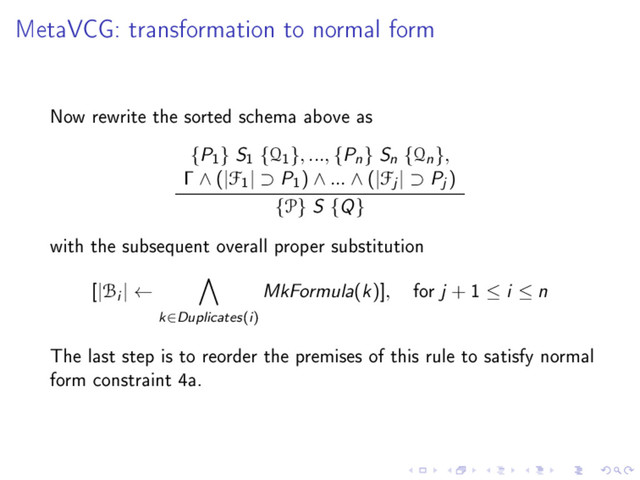 MetaVCG: transformation to normal form
Now rewrite the sorted schema above as
{P
1
} S
1
{Q
1
}, ..., {Pn} Sn {Qn},
Γ ∧ (|F
1
| ⊃ P
1
) ∧ ... ∧ (|Fj | ⊃ Pj )
{P} S {Q}
with the subsequent overall proper substitution
[|Bi | ←
k∈Duplicates(i)
MkFormula(k)], for j + 1 ≤ i ≤ n
The last step is to reorder the premises of this rule to satisfy normal
form constraint 4a.
