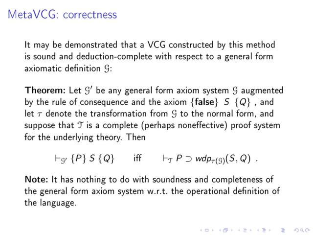 MetaVCG: correctness
It may be demonstrated that a VCG constructed by this method
is sound and deduction-complete with respect to a general form
axiomatic denition G:
Theorem: Let G be any general form axiom system G augmented
by the rule of consequence and the axiom {false} S {Q} , and
let τ denote the transformation from G to the normal form, and
suppose that T is a complete (perhaps noneective) proof system
for the underlying theory. Then
G {P} S {Q} i T P ⊃ wdpτ(G)
(S, Q) .
Note: It has nothing to do with soundness and completeness of
the general form axiom system w.r.t. the operational denition of
the language.
