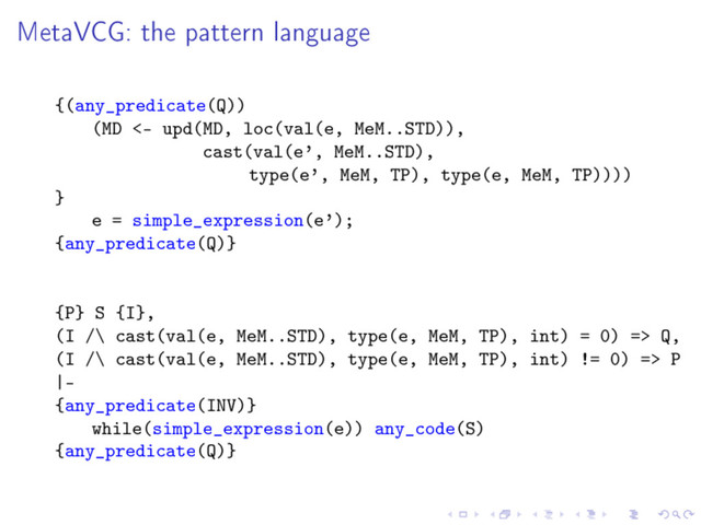 MetaVCG: the pattern language
{(any_predicate(Q))
(MD <- upd(MD, loc(val(e, MeM..STD)),
cast(val(e', MeM..STD),
type(e', MeM, TP), type(e, MeM, TP))))
}
e = simple_expression(e');
{any_predicate(Q)}
{P} S {I},
(I /\ cast(val(e, MeM..STD), type(e, MeM, TP), int) = 0) => Q,
(I /\ cast(val(e, MeM..STD), type(e, MeM, TP), int) != 0) => P
|-
{any_predicate(INV)}
while(simple_expression(e)) any_code(S)
{any_predicate(Q)}
