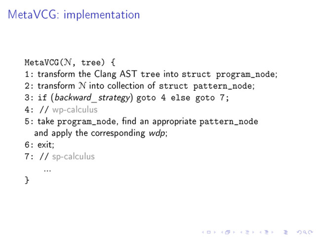 MetaVCG: implementation
MetaVCG(N, tree) {
1: transform the Clang AST tree into struct program_node;
2: transform N into collection of struct pattern_node;
3: if (backward_strategy) goto 4 else goto 7;
4: // wp-calculus
5: take program_node, nd an appropriate pattern_node
and apply the corresponding wdp;
6: exit;
7: // sp-calculus
...
}

