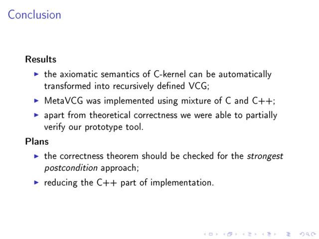 Conclusion
Results
the axiomatic semantics of C-kernel can be automatically
transformed into recursively dened VCG;
MetaVCG was implemented using mixture of C and C++;
apart from theoretical correctness we were able to partially
verify our prototype tool.
Plans
the correctness theorem should be checked for the strongest
postcondition approach;
reducing the C++ part of implementation.
