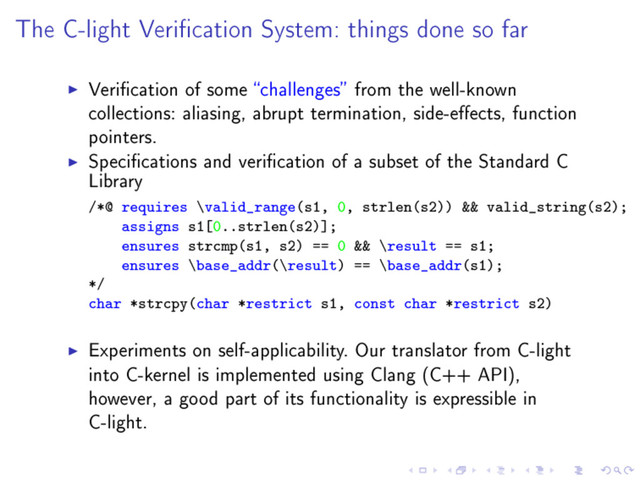 The C-light Verication System: things done so far
Verication of some challenges from the well-known
collections: aliasing, abrupt termination, side-eects, function
pointers.
Specications and verication of a subset of the Standard C
Library
/*@ requires \valid_range(s1, 0, strlen(s2)) && valid_string(s2);
assigns s1[0..strlen(s2)];
ensures strcmp(s1, s2) == 0 && \result == s1;
ensures \base_addr(\result) == \base_addr(s1);
*/
char *strcpy(char *restrict s1, const char *restrict s2)
Experiments on self-applicability. Our translator from C-light
into C-kernel is implemented using Clang (C++ API),
however, a good part of its functionality is expressible in
C-light.
