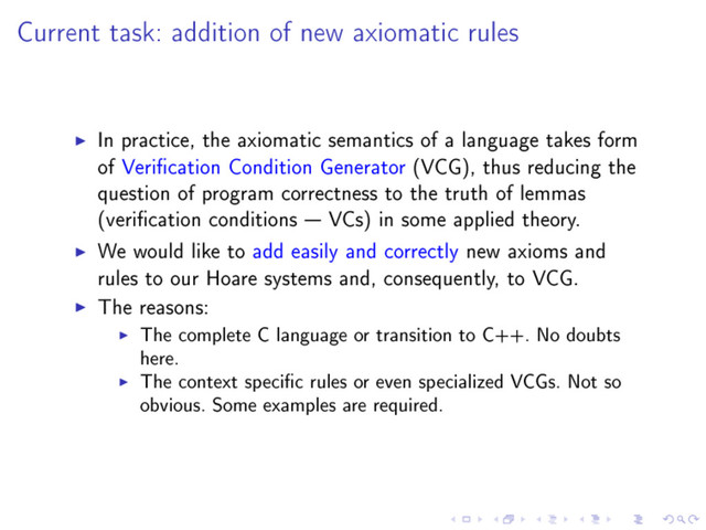 Current task: addition of new axiomatic rules
In practice, the axiomatic semantics of a language takes form
of Verication Condition Generator (VCG), thus reducing the
question of program correctness to the truth of lemmas
(verication conditions  VCs) in some applied theory.
We would like to add easily and correctly new axioms and
rules to our Hoare systems and, consequently, to VCG.
The reasons:
The complete C language or transition to C++. No doubts
here.
The context specic rules or even specialized VCGs. Not so
obvious. Some examples are required.
