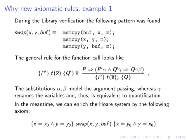 Why new axiomatic rules: example 1
During the Library verication the following pattern was found
swap(x, y, buf ) ≡ memcpy(buf, x, m);
memcpy(x, y, m);
memcpy(y, buf, m);
The general rule for the function call looks like
{P } f (x) {Q }
P ⇒ (P α ∧ Q γ ⇒ Qγβ)
{P} f (e); {Q}
,
The substitutions α, β model the argument passing, whereas γ
renames the variables and, thus, is equivalent to quantication.
In the meantime, we can enrich the Hoare system by the following
axiom:
{x = x
0
∧ y = y
0
} swap(x, y, buf ) {x = y
0
∧ y = x
0
}
