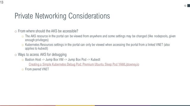 13
Private Networking Considerations
o From where should the AKS be accessible?
o The AKS resource in the portal can be viewed from anywhere and some settings may be changed (like nodepools, given
enough privileges)
o Kubernetes Resources settings in the portal can only be viewed when accessing the portal from a linked VNET (also
applies to kubectl)
o Ways to access AKS for debugging
o Bastion Host -> Jump Box VM -> Jump Box Pod -> Kubectl
Creating a Simple Kubernetes Debug Pod: Premium Ubuntu Sleep Pod YAML|downey.io
o From peered VNET
13
