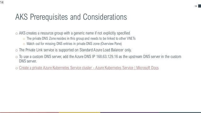 14
AKS Prerequisites and Considerations
o AKS creates a resource group with a generic name if not explicitly specified
o The private DNS Zone resides in this group and needs to be linked to other VNETs
o Watch out for missing DNS entries in private DNS zone (Overview Pane)
o The Private Link service is supported on Standard Azure Load Balancer only.
o To use a custom DNS server, add the Azure DNS IP 168.63.129.16 as the upstream DNS server in the custom
DNS server.
o Create a private Azure Kubernetes Service cluster - Azure Kubernetes Service | Microsoft Docs
14

