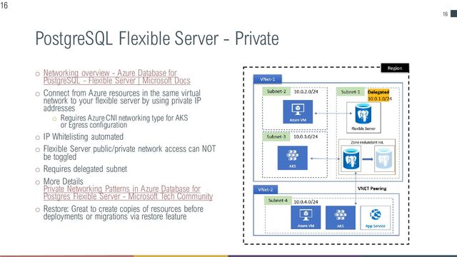 16
PostgreSQL Flexible Server - Private
o Networking overview - Azure Database for
PostgreSQL - Flexible Server | Microsoft Docs
o Connect from Azure resources in the same virtual
network to your flexible server by using private IP
addresses
o Requires Azure CNI networking type for AKS
or Egress configuration
o IP Whitelisting automated
o Flexible Server public/private network access can NOT
be toggled
o Requires delegated subnet
o More Details
Private Networking Patterns in Azure Database for
Postgres Flexible Server - Microsoft Tech Community
o Restore: Great to create copies of resources before
deployments or migrations via restore feature
16
