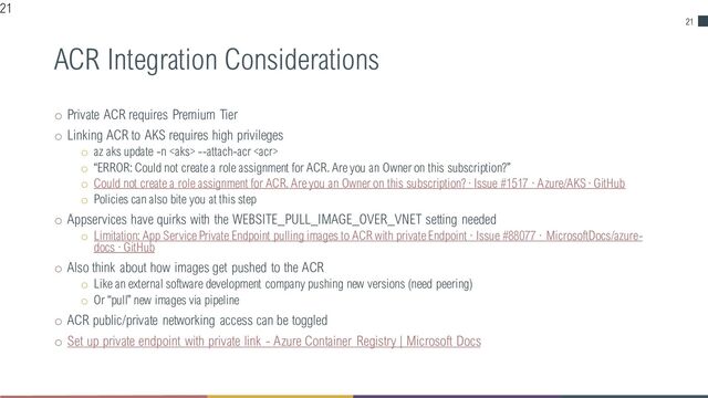 21
ACR Integration Considerations
o Private ACR requires Premium Tier
o Linking ACR to AKS requires high privileges
o az aks update -n  --attach-acr 
o “ERROR: Could not create a role assignment for ACR. Are you an Owner on this subscription?”
o Could not create a role assignment for ACR. Are you an Owner on this subscription? · Issue #1517 · Azure/AKS · GitHub
o Policies can also bite you at this step
o Appservices have quirks with the WEBSITE_PULL_IMAGE_OVER_VNET setting needed
o Limitation: App Service Private Endpoint pulling images to ACR with private Endpoint · Issue #88077 · MicrosoftDocs/azure-
docs · GitHub
o Also think about how images get pushed to the ACR
o Like an external software development company pushing new versions (need peering)
o Or “pull” new images via pipeline
o ACR public/private networking access can be toggled
o Set up private endpoint with private link - Azure Container Registry | Microsoft Docs
21
