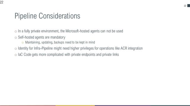 22
Pipeline Considerations
o In a fully private environment, the Microsoft-hosted agents can not be used
o Self-hosted agents are mandatory
o Maintaining, updating, backups need to be kept in mind
o Identity for Infra-Pipeline might need higher privileges for operations like ACR integration
o IaC Code gets more complicated with private endpoints and private links
22
