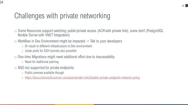24
Challenges with private networking
o Some Resources support switching public/private access (ACR with private link), some don’t (PostgreSQL
flexible Server with VNET Integration)
o Workflow in Dev Environment might be impacted -> Talk to your developers
o Or result in different infrastructure in Dev environment
o Jump pods for SSH tunnels also possible
o One-time Migrations might need additional effort due to inaccessibility
o Need for additional peering
o NSG not supported for private endpoints
o Public preview available though
o https://docs.microsoft.com/en-us/azure/private-link/disable-private-endpoint-network-policy
24
