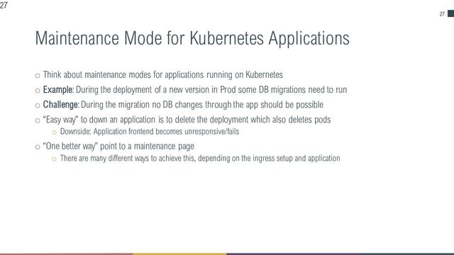 27
Maintenance Mode for Kubernetes Applications
o Think about maintenance modes for applications running on Kubernetes
o Example: During the deployment of a new version in Prod some DB migrations need to run
o Challenge: During the migration no DB changes through the app should be possible
o “Easy way” to down an application is to delete the deployment which also deletes pods
o Downside: Application frontend becomes unresponsive/fails
o “One better way” point to a maintenance page
o There are many different ways to achieve this, depending on the ingress setup and application
27
