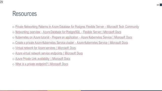 29
Resources
o Private Networking Patterns in Azure Database for Postgres Flexible Server - Microsoft Tech Community
o Networking overview - Azure Database for PostgreSQL - Flexible Server | Microsoft Docs
o Kubernetes on Azure tutorial - Prepare an application - Azure Kubernetes Service | Microsoft Docs
o Create a private Azure Kubernetes Service cluster - Azure Kubernetes Service | Microsoft Docs
o Virtual network for Azure services | Microsoft Docs
o Azure virtual network service endpoints | Microsoft Docs
o Azure Private Link availability | Microsoft Docs
o What is a private endpoint? | Microsoft Docs
29
