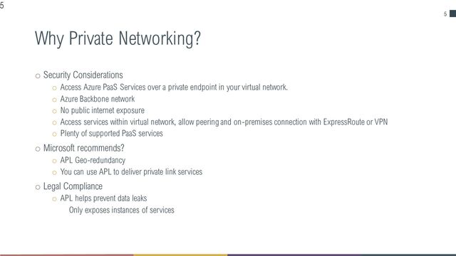 5
Why Private Networking?
o Security Considerations
o Access Azure PaaS Services over a private endpoint in your virtual network.
o Azure Backbone network
o No public internet exposure
o Access services within virtual network, allow peering and on-premises connection with ExpressRoute or VPN
o Plenty of supported PaaS services
o Microsoft recommends?
o APL Geo-redundancy
o You can use APL to deliver private link services
o Legal Compliance
o APL helps prevent data leaks
Only exposes instances of services
5
