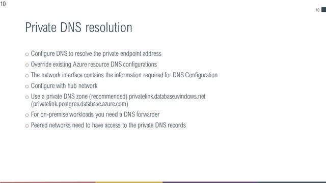 10
Private DNS resolution
o Configure DNS to resolve the private endpoint address
o Override existing Azure resource DNS configurations
o The network interface contains the information required for DNS Configuration
o Configure with hub network
o Use a private DNS zone (recommended) privatelink.database.windows.net
(privatelink.postgres.database.azure.com)
o For on-premise workloads you need a DNS forwarder
o Peered networks need to have access to the private DNS records
10
