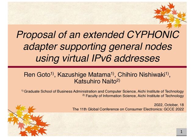 Proposal of an extended CYPHONIC
adapter supporting general nodes
using virtual IPv6 addresses
Ren Goto1), Kazushige Matama1), Chihiro Nishiwaki1),
Katsuhiro Naito2)
1) Graduate School of Business Administration and Computer Science, Aichi Institute of Technology
2) Faculty of Information Science, Aichi Institute of Technology
2022, October, 18
The 11th Global Conference on Consumer Electronics: GCCE 2022
1
