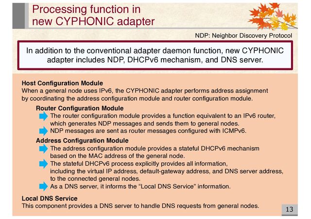 13
Processing function in
new CYPHONIC adapter
Host Configuration Module
When a general node uses IPv6, the CYPHONIC adapter performs address assignment
by coordinating the address configuration module and router configuration module.
Router Configuration Module
The router configuration module provides a function equivalent to an IPv6 router,
which generates NDP messages and sends them to general nodes.
NDP messages are sent as router messages configured with ICMPv6.
Address Configuration Module
The address configuration module provides a stateful DHCPv6 mechanism
based on the MAC address of the general node.
The stateful DHCPv6 process explicitly provides all information,
including the virtual IP address, default-gateway address, and DNS server address,
to the connected general nodes.
As a DNS server, it informs the “Local DNS Service” information.
Local DNS Service
This component provides a DNS server to handle DNS requests from general nodes.
NDP: Neighbor Discovery Protocol
In addition to the conventional adapter daemon function, new CYPHONIC
adapter includes NDP, DHCPv6 mechanism, and DNS server.
