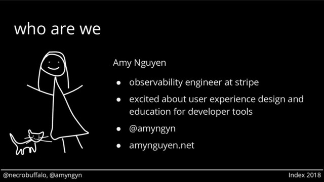 @necrobuffalo, @amyngyn Index 2018
@necrobuffalo, @amyngyn Index 2018
who are we
Amy Nguyen
● observability engineer at stripe
● excited about user experience design and
education for developer tools
● @amyngyn
● amynguyen.net
