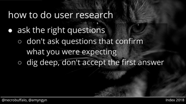 @necrobuffalo, @amyngyn Index 2018
@necrobuffalo, @amyngyn Index 2018
how to do user research
● ask the right questions
○ don't ask questions that confirm
what you were expecting
○ dig deep, don't accept the first answer
