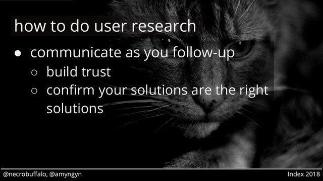 @necrobuffalo, @amyngyn Index 2018
@necrobuffalo, @amyngyn Index 2018
● communicate as you follow-up
○ build trust
○ confirm your solutions are the right
solutions
how to do user research
