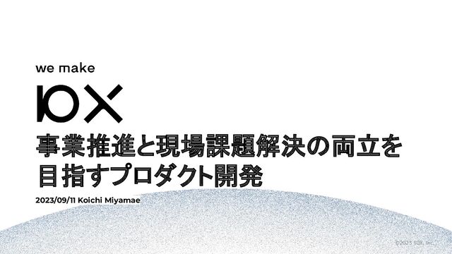 ©2023 10X, Inc.
事業推進と現場課題解決の両立を
目指すプロダクト開発
2023/09/11 Koichi Miyamae
