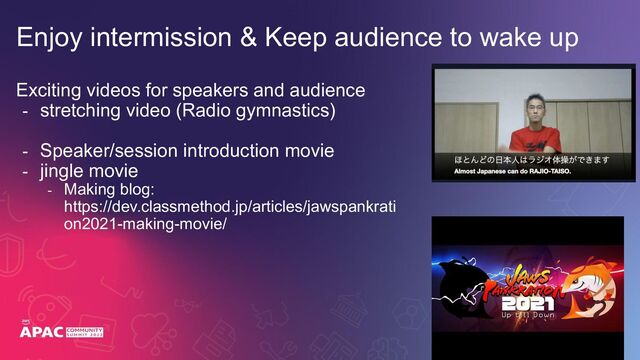 Exciting videos for speakers and audience
- stretching video (Radio gymnastics)
- Speaker/session introduction movie
- jingle movie
- Making blog:
https://dev.classmethod.jp/articles/jawspankrati
on2021-making-movie/
Enjoy intermission & Keep audience to wake up
