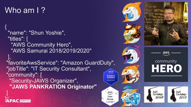 Who am I ?
{
"name": "Shun Yoshie",
"titles": [
"AWS Community Hero",
"AWS Samurai 2018/2019/2020"
],
"favoriteAwsService": "Amazon GuardDuty",
"jobTitle": "IT Security Consultant",
"community": [
"Security-JAWS Organizer",
"JAWS PANKRATION Originator"
]
}
