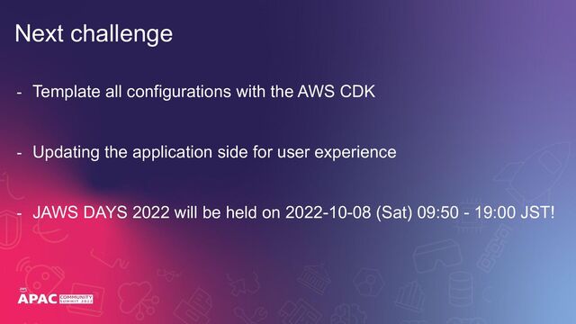 - Template all configurations with the AWS CDK
- Updating the application side for user experience
- JAWS DAYS 2022 will be held on 2022-10-08 (Sat) 09:50 - 19:00 JST!
Next challenge
