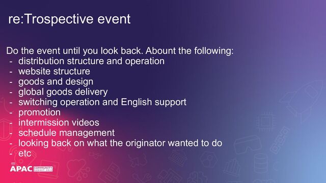 Do the event until you look back. Abount the following:
- distribution structure and operation
- website structure
- goods and design
- global goods delivery
- switching operation and English support
- promotion
- intermission videos
- schedule management
- looking back on what the originator wanted to do
- etc
re:Trospective event
