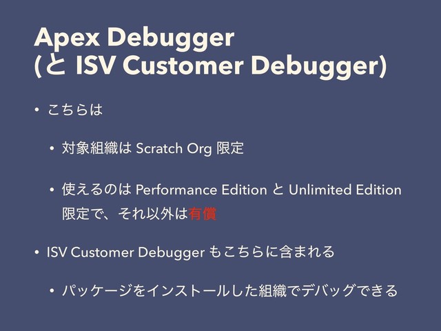 Apex Debugger
(ͱ ISV Customer Debugger)
• ͪ͜Β͸
• ର৅૊৫͸ Scratch Org ݶఆ
• ࢖͑Δͷ͸ Performance Edition ͱ Unlimited Edition
ݶఆͰɺͦΕҎ֎͸༗ঈ
• ISV Customer Debugger ΋ͪ͜Βʹؚ·ΕΔ
• ύοέʔδΛΠϯετʔϧͨ͠૊৫ͰσόοάͰ͖Δ
