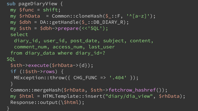 sub pageDiaryView {
my $func = shift;
my $rhData = Common::cloneHash($_::F, '^[a-z]');
my $dbh = DA::getHandle($_::DB_DIARY_R);
my $sth = $dbh->prepare(<<'SQL');
select
diary_id, user_id, post_date, subject, content,
comment_num, access_num, last_user
from diary_data where diary_id=?
SQL
$sth->execute($rhData->{d});
if (!$sth->rows) {
MException::throw({ CHG_FUNC => '.404' });
}
Common::mergeHash($rhData, $sth->fetchrow_hashref());
my $html = HTMLTemplate::insert("diary/dia_view", $rhData);
Response::output(\$html);
}
