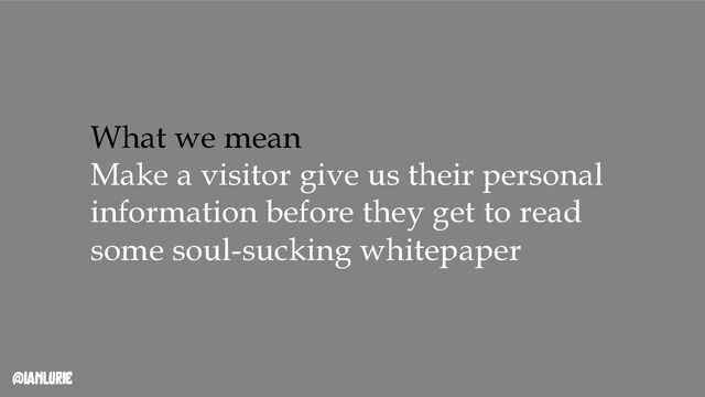 @ianlurie
What we mean
Make a visitor give us their personal
information before they get to read
some soul-sucking whitepaper
