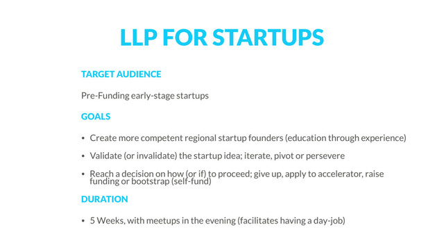 LLP FOR STARTUPS
TARGET AUDIENCE
Pre-Funding early-stage startups
GOALS
• Create more competent regional startup founders (education through experience)
• Validate (or invalidate) the startup idea; iterate, pivot or persevere
• Reach a decision on how (or if) to proceed; give up, apply to accelerator, raise
funding or bootstrap (self-fund)
DURATION 
• 5 Weeks, with meetups in the evening (facilitates having a day-job)
