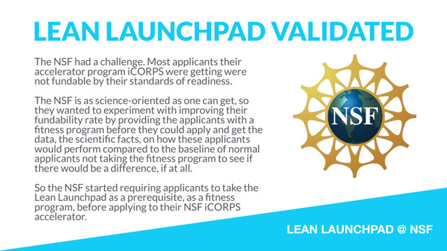 LEAN LAUNCHPAD @ NSF
LEAN LAUNCHPAD VALIDATED
The NSF had a challenge. Most applicants their
accelerator program iCORPS were getting were
not fundable by their standards of readiness.
The NSF is as science-oriented as one can get, so
they wanted to experiment with improving their
fundability rate by providing the applicants with a
ﬁtness program before they could apply and get the
data, the scientiﬁc facts, on how these applicants
would perform compared to the baseline of normal
applicants not taking the ﬁtness program to see if
there would be a difference, if at all.
So the NSF started requiring applicants to take the
Lean Launchpad as a prerequisite, as a ﬁtness
program, before applying to their NSF iCORPS
accelerator.
