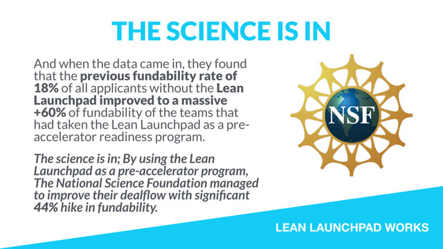 LEAN LAUNCHPAD WORKS
THE SCIENCE IS IN
And when the data came in, they found
that the previous fundability rate of
18% of all applicants without the Lean
Launchpad improved to a massive
+60% of fundability of the teams that
had taken the Lean Launchpad as a pre-
accelerator readiness program.
The science is in; By using the Lean
Launchpad as a pre-accelerator program,
The National Science Foundation managed
to improve their dealﬂow with signiﬁcant
44% hike in fundability.
