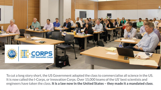 To cut a long story short, the US Government adopted the class to commercialise all science in the US.
It is now called the I-Corps, or Innovation Corps. Over 15,000 teams of the US’ best scientists and
engineers have taken the class. It is a law now in the United States – they made it a mandated class.
