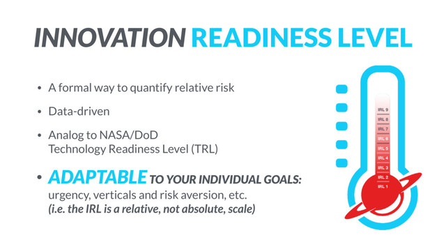 INNOVATION READINESS LEVEL
• A formal way to quantify relative risk
• Data-driven
• Analog to NASA/DoD 
Technology Readiness Level (TRL)
• ADAPTABLE TO YOUR INDIVIDUAL GOALS:
urgency, verticals and risk aversion, etc.  
(i.e. the IRL is a relative, not absolute, scale)
IRL 1
IRL 2
IRL 3
IRL 4
IRL 5
IRL 6
IRL 7
IRL 8
IRL 9
