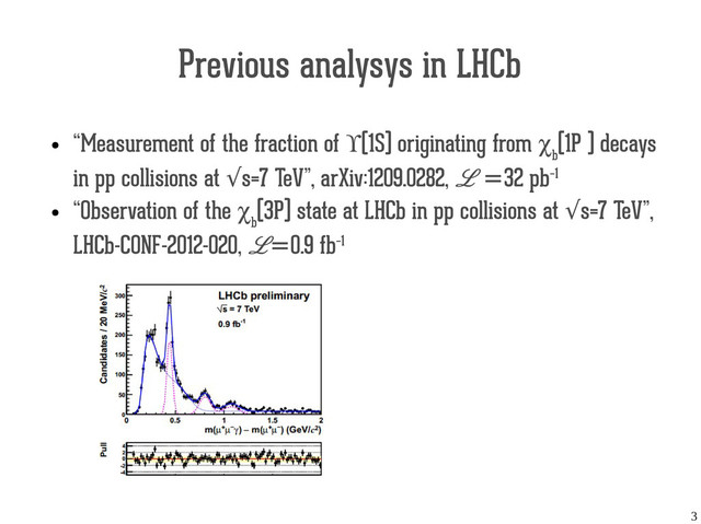 3
Previous analysys in LHCb
●
“Measurement of the fraction of ϒ(1S) originating from χ
b
(1P ) decays
in pp collisions at s=7 TeV”, arXiv:1209.0282,
√ L =32 pb−1
●
“Observation of the χ
b
(3P) state at LHCb in pp collisions at s=7 TeV”,
√
LHCb-CONF-2012-020, L=0.9 fb−1
