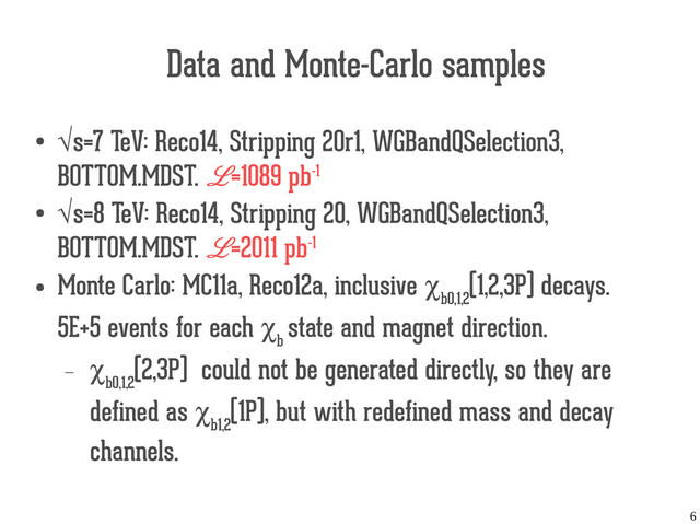 6
Data and Monte-Carlo samples
● √s=7 TeV: Reco14, Stripping 20r1, WGBandQSelection3,
BOTTOM.MDST. L=1089 pb-1
● √s=8 TeV: Reco14, Stripping 20, WGBandQSelection3,
BOTTOM.MDST. L=2011 pb-1
●
Monte Carlo: MC11a, Reco12a, inclusive χ
b0,1,2
(1,2,3P) decays.
5E+5 events for each χ
b
state and magnet direction.
— χ
b0,1,2
(2,3P) could not be generated directly, so they are
defined as χ
b1,2
(1P), but with redefined mass and decay
channels.
