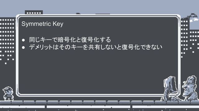Symmetric Key
● 同じキーで暗号化と復号化する
● デメリットはそのキーを共有しないと復号化できない
