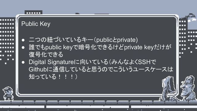 Public Key
● 二つの紐づいているキー（publicとprivate)
● 誰でもpublic keyで暗号化できるけどprivate keyだけが
復号化できる
● Digital Signatureに向いている（みんなよくSSHで
Githubに通信していると思うのでこういうユースケースは
知っている！！！）

