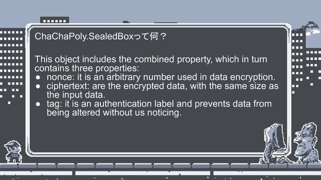 ChaChaPoly.SealedBoxって何？
This object includes the combined property, which in turn
contains three properties:
● nonce: it is an arbitrary number used in data encryption.
● ciphertext: are the encrypted data, with the same size as
the input data.
● tag: it is an authentication label and prevents data from
being altered without us noticing.
