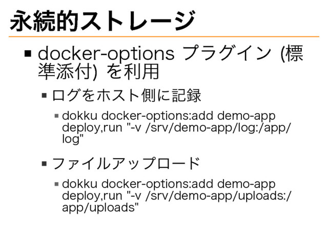永続的ストレージ
docker-options�
プラグイン�
(標
準添付)�
を利用
ログをホスト側に記録
dokku�
docker-options:add�
demo-app�
deploy,run�
"-v�
/srv/demo-app/log:/app/
log"
ファイルアップロード
dokku�
docker-options:add�
demo-app�
deploy,run�
"-v�
/srv/demo-app/uploads:/
app/uploads"
