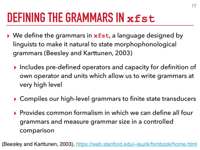 17
▸ We deﬁne the grammars in xfst, a language designed by
linguists to make it natural to state morphophonological
grammars (Beesley and Karttunen, 2003)
▸ Includes pre-deﬁned operators and capacity for deﬁnition of
own operator and units which allow us to write grammars at
very high level
▸ Compiles our high-level grammars to ﬁnite state transducers
▸ Provides common formalism in which we can deﬁne all four
grammars and measure grammar size in a controlled
comparison
(Beesley and Karttunen, 2003), https://web.stanford.edu/~laurik/fsmbook/home.html
DEFINING THE GRAMMARS IN xfst
