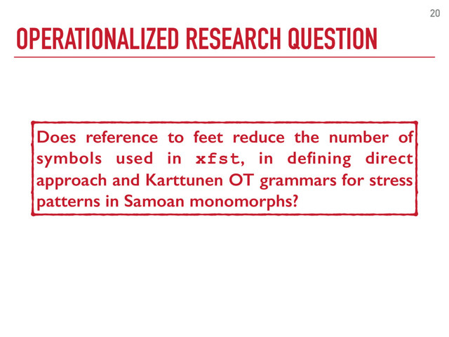 OPERATIONALIZED RESEARCH QUESTION
20
Do constituents make phonological grammars
for Samoan word stress more succinct?
Does reference to feet reduce the number of
symbols used in xfst, in deﬁning direct
approach and Karttunen OT grammars for stress
patterns in Samoan monomorphs?

