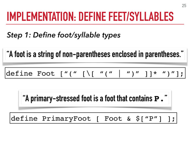 IMPLEMENTATION: DEFINE FEET/SYLLABLES
25
define Foot [“(“ [\[ “(“ | “)” ]]* “)”];
define PrimaryFoot [ Foot & $[“P”] ];
“A foot is a string of non-parentheses enclosed in parentheses.”
“A primary-stressed foot is a foot that contains P.”
Step 1: Deﬁne foot/syllable types
