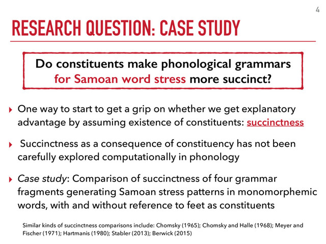 RESEARCH QUESTION: CASE STUDY
4
Do constituents make phonological grammars
for Samoan word stress more succinct?
▸ One way to start to get a grip on whether we get explanatory
advantage by assuming existence of constituents: succinctness
▸ Succinctness as a consequence of constituency has not been
carefully explored computationally in phonology
▸ Case study: Comparison of succinctness of four grammar
fragments generating Samoan stress patterns in monomorphemic
words, with and without reference to feet as constituents
Similar kinds of succinctness comparisons include: Chomsky (1965); Chomsky and Halle (1968); Meyer and
Fischer (1971); Hartmanis (1980); Stabler (2013); Berwick (2015)
