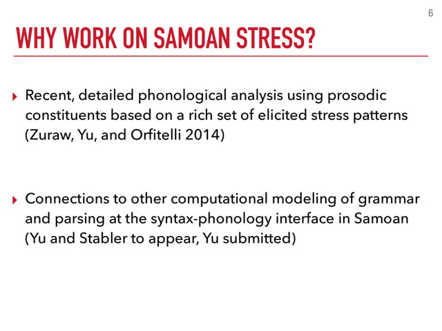 WHY WORK ON SAMOAN STRESS?
6
▸ Recent, detailed phonological analysis using prosodic
constituents based on a rich set of elicited stress patterns
(Zuraw, Yu, and Orﬁtelli 2014)
▸ Connections to other computational modeling of grammar
and parsing at the syntax-phonology interface in Samoan
(Yu and Stabler to appear, Yu submitted)
