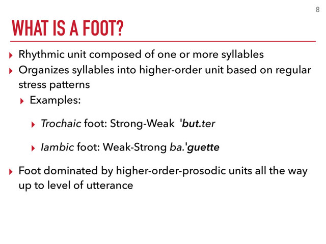 WHAT IS A FOOT?
8
▸ Rhythmic unit composed of one or more syllables
▸ Organizes syllables into higher-order unit based on regular
stress patterns
▸ Examples:
▸ Trochaic foot: Strong-Weak ˈbut.ter
▸ Iambic foot: Weak-Strong ba.ˈguette
▸ Foot dominated by higher-order-prosodic units all the way
up to level of utterance
