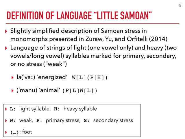 DEFINITION OF LANGUAGE “LITTLE SAMOAN”
9
▸ Slightly simpliﬁed description of Samoan stress in
monomorphs presented in Zuraw, Yu, and Orﬁtelli (2014)
▸ Language of strings of light (one vowel only) and heavy (two
vowels/long vowel) syllables marked for primary, secondary,
or no stress (“weak”)
▸ la(ˈvaː) `energized’ W[L](P[H])
▸ (ˈmanu) `animal’ (P[L]W[L])
▸ L: light syllable, H: heavy syllable
▸ W: weak, P: primary stress, S: secondary stress
▸ (…): foot
